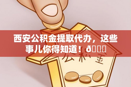 长垣西安公积金提取代办，这些事儿你得知道！😎