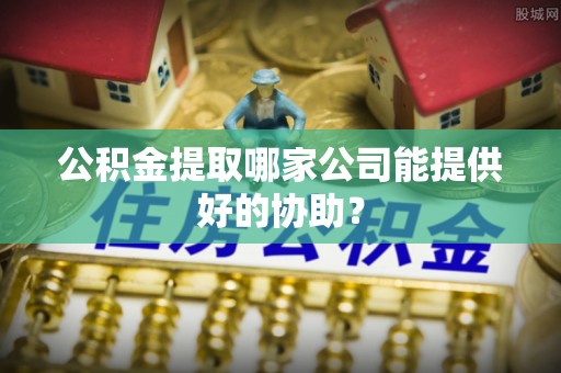 长垣公积金提取哪家公司能提供好的协助？
