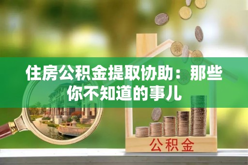 长垣住房公积金提取协助：那些你不知道的事儿