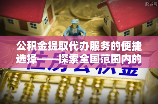长垣公积金提取代办服务的便捷选择——探索全国范围内的优质服务提供商